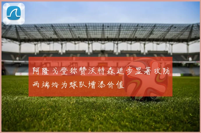 阿隆戈登称赞沃特森进步显著攻防两端均为球队增添价值