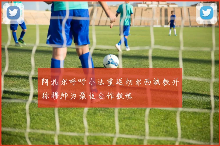阿扎尔呼吁小法重返切尔西执教并称穆帅为最佳合作教练