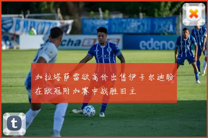 加拉塔萨雷欲高价出售伊卡尔迪盼在欧冠附加赛中战胜旧主