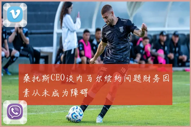 桑托斯CEO谈内马尔续约问题财务因素从未成为障碍