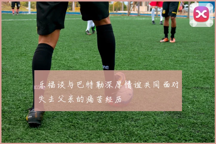 乐福谈与巴特勒深厚情谊共同面对失去父亲的痛苦经历