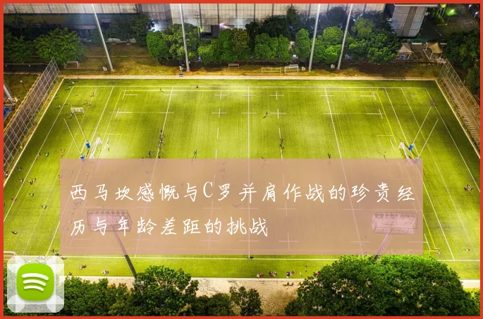 西马坎感慨与C罗并肩作战的珍贵经历与年龄差距的挑战