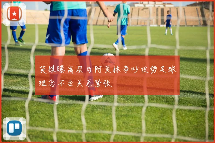 英媒曝高层与阿莫林争吵攻势足球理念不合关系紧张