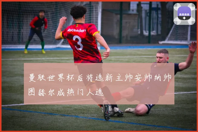 曼联世界杯后将选新主帅安帅纳帅图赫尔成热门人选