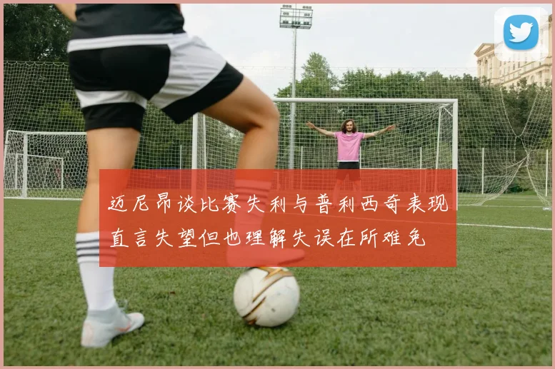 迈尼昂谈比赛失利与普利西奇表现直言失望但也理解失误在所难免