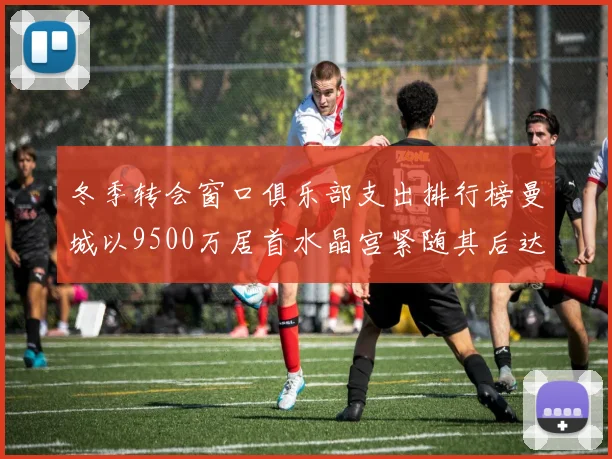 冬季转会窗口俱乐部支出排行榜曼城以9500万居首水晶宫紧随其后达8970万