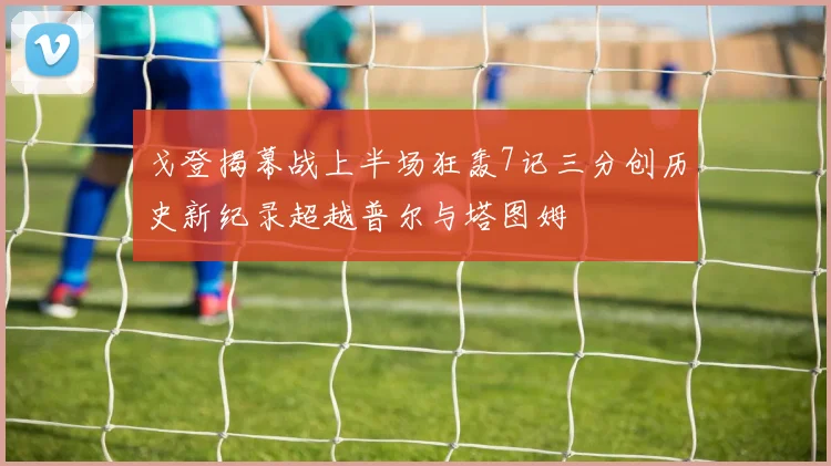 戈登揭幕战上半场狂轰7记三分创历史新纪录超越普尔与塔图姆