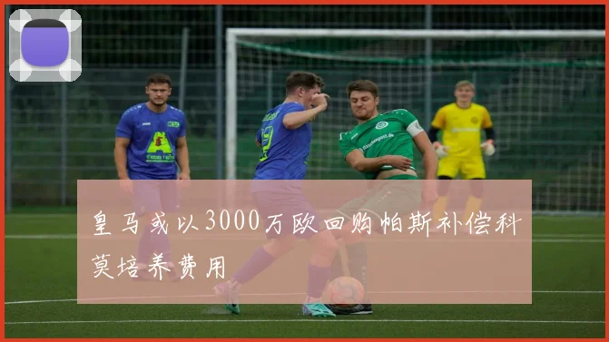 皇马或以3000万欧回购帕斯补偿科莫培养费用