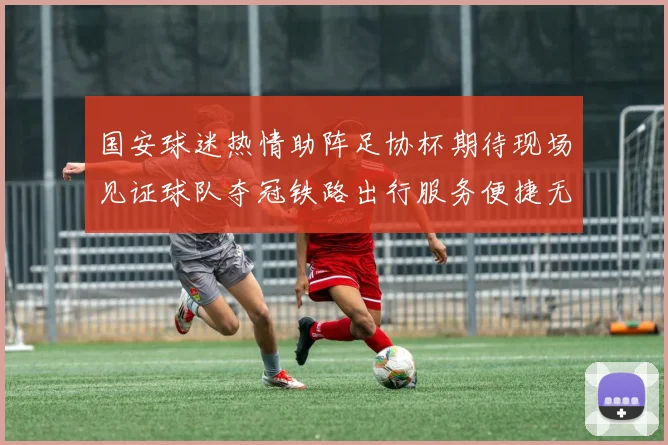 国安球迷热情助阵足协杯期待现场见证球队夺冠铁路出行服务便捷无忧
