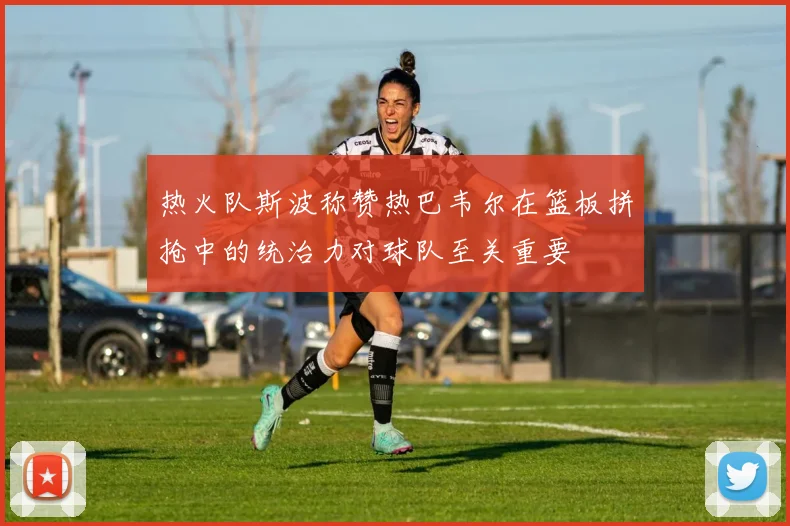 热火队斯波称赞热巴韦尔在篮板拼抢中的统治力对球队至关重要