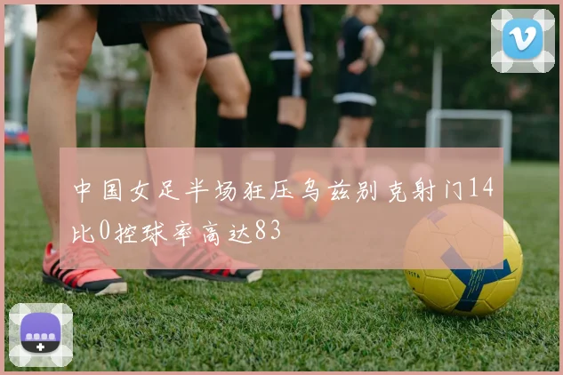 中国女足半场狂压乌兹别克射门14比0控球率高达83