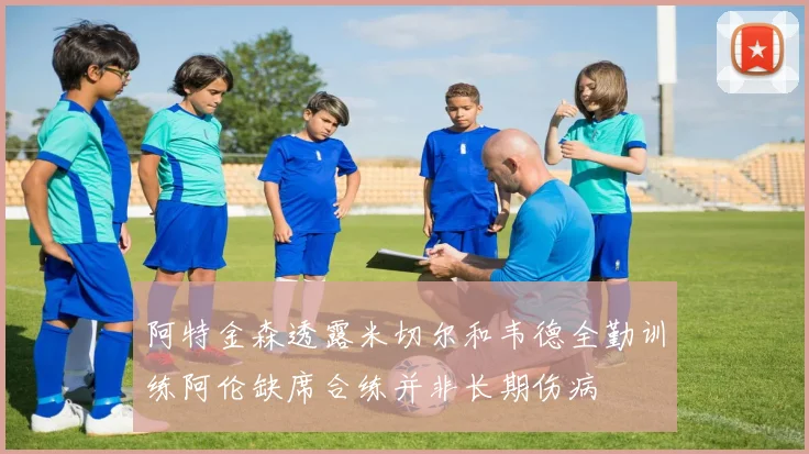 阿特金森透露米切尔和韦德全勤训练阿伦缺席合练并非长期伤病