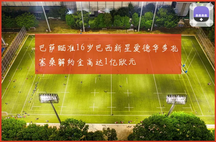 巴萨瞄准16岁巴西新星爱德华多孔塞桑解约金高达1亿欧元