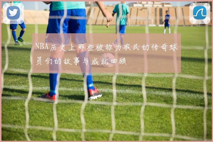 NBA历史上那些被称为农民的传奇球员们的故事与成就回顾