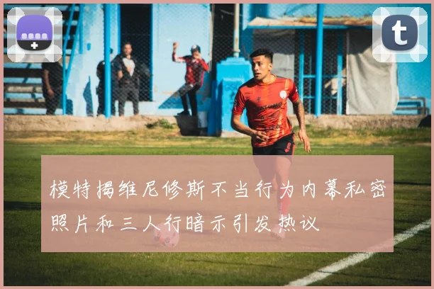 模特揭维尼修斯不当行为内幕私密照片和三人行暗示引发热议