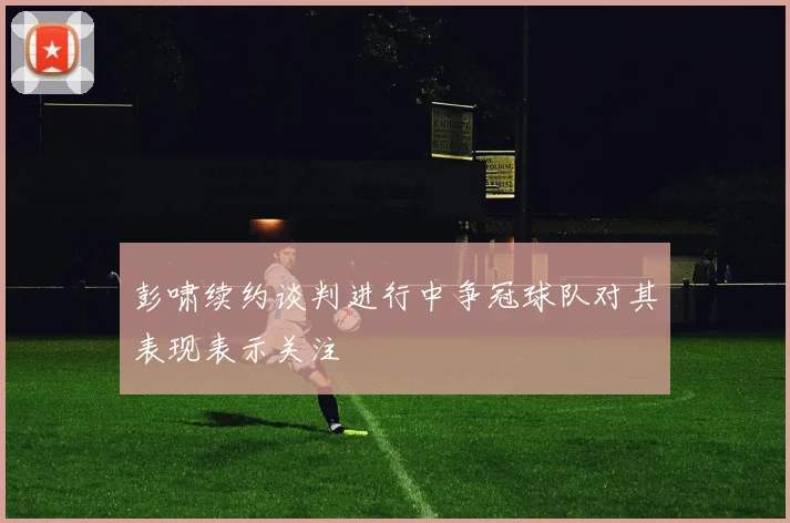 彭啸续约谈判进行中争冠球队对其表现表示关注