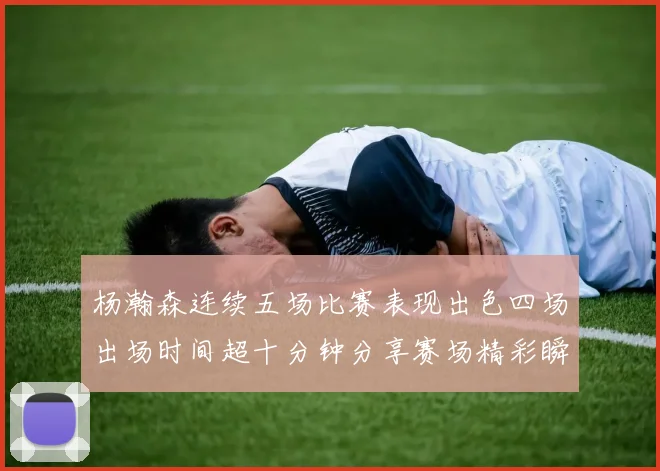 杨瀚森连续五场比赛表现出色四场出场时间超十分钟分享赛场精彩瞬间