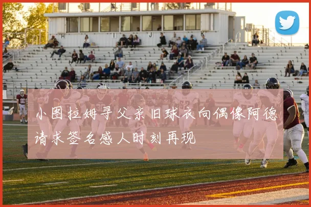 小图拉姆寻父亲旧球衣向偶像阿德请求签名感人时刻再现